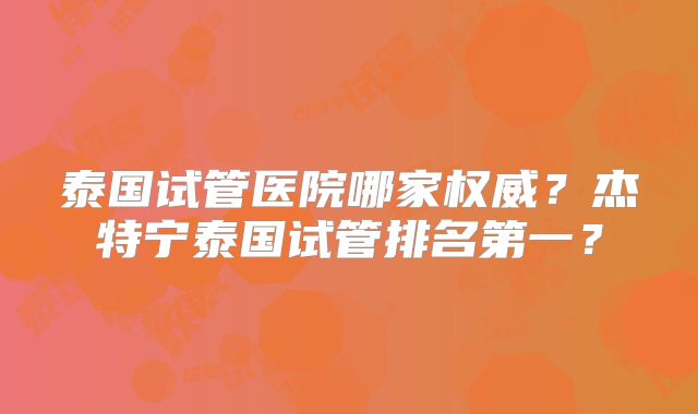 泰国试管医院哪家权威？杰特宁泰国试管排名第一？