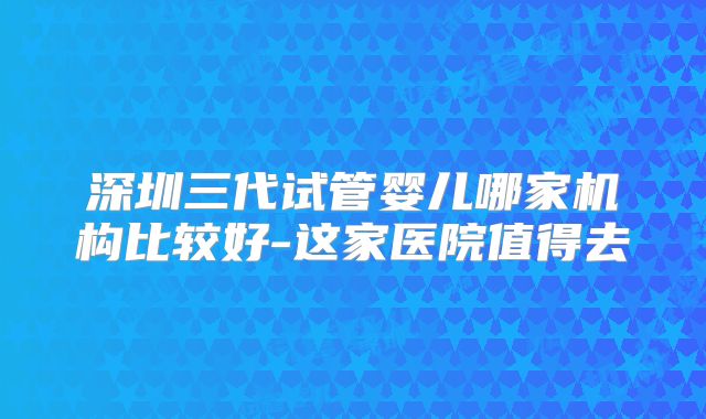 深圳三代试管婴儿哪家机构比较好-这家医院值得去