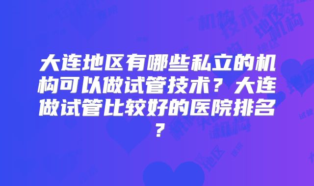 大连地区有哪些私立的机构可以做试管技术?大连做试管比较好的医院排名?