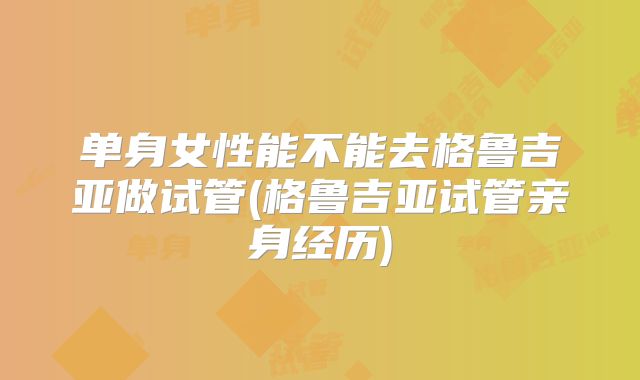 单身女性能不能去格鲁吉亚做试管(格鲁吉亚试管亲身经历)