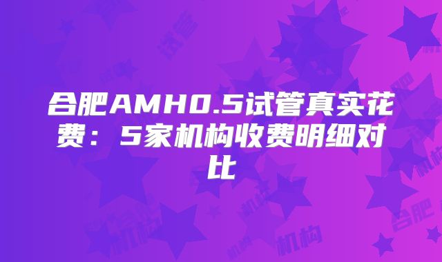 合肥AMH0.5试管真实花费：5家机构收费明细对比
