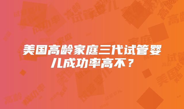美国高龄家庭三代试管婴儿成功率高不?