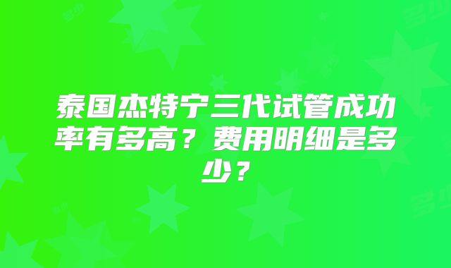 泰国杰特宁三代试管成功率有多高？费用明细是多少？