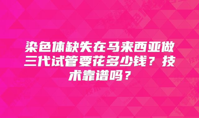 染色体缺失在马来西亚做三代试管要花多少钱？技术靠谱吗？