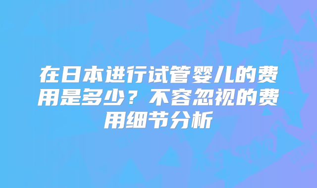 在日本进行试管婴儿的费用是多少?不容忽视的费用细节分析