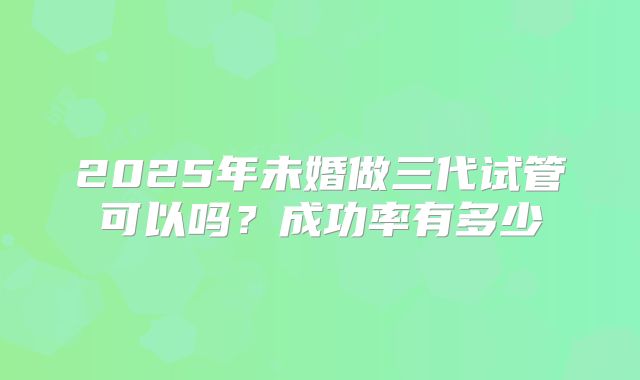 2025年未婚做三代试管可以吗?成功率有多少