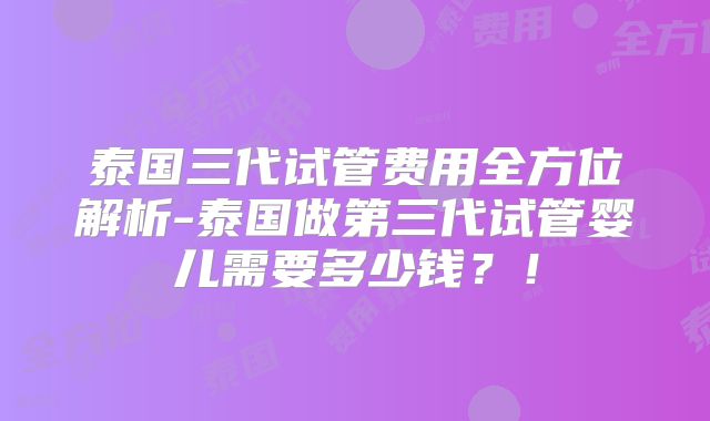 泰国三代试管费用全方位解析-泰国做第三代试管婴儿需要多少钱？！