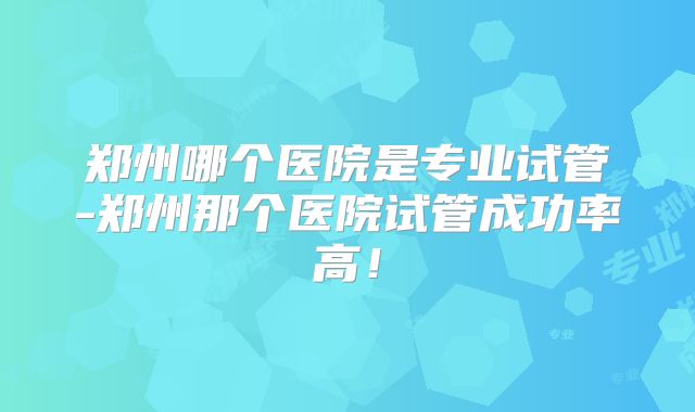 郑州哪个医院是专业试管-郑州那个医院试管成功率高！