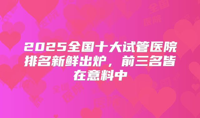 2025全国十大试管医院排名新鲜出炉，前三名皆在意料中
