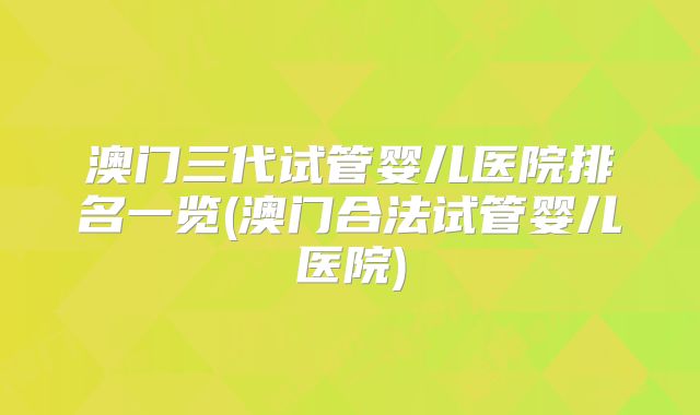 澳门三代试管婴儿医院排名一览(澳门合法试管婴儿医院)