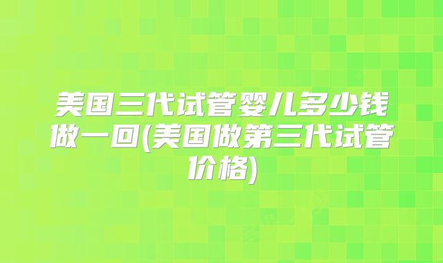 美国三代试管婴儿多少钱做一回(美国做第三代试管价格)