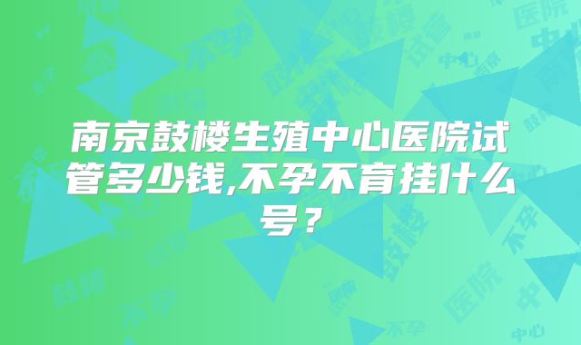 南京鼓楼生殖中心医院试管多少钱,不孕不育挂什么号？
