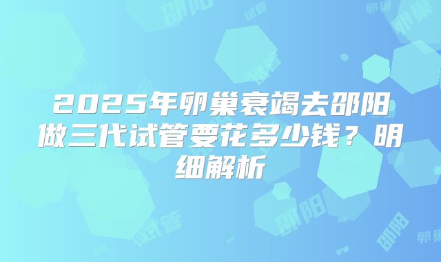 2025年卵巢衰竭去邵阳做三代试管要花多少钱？明细解析