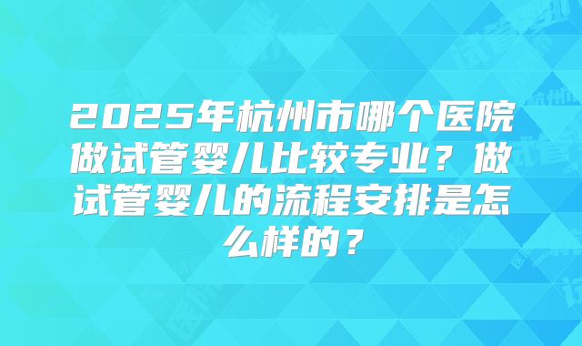 2025年杭州市哪个医院做试管婴儿比较专业？做试管婴儿的流程安排是怎么样的？