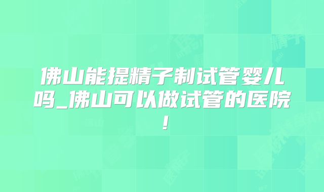 佛山能提精子制试管婴儿吗_佛山可以做试管的医院！