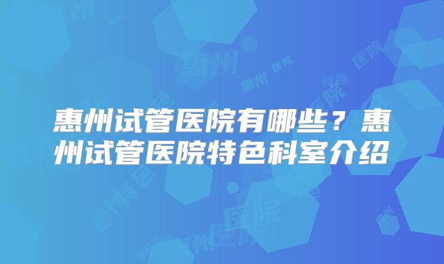 惠州试管医院有哪些？惠州试管医院特色科室介绍
