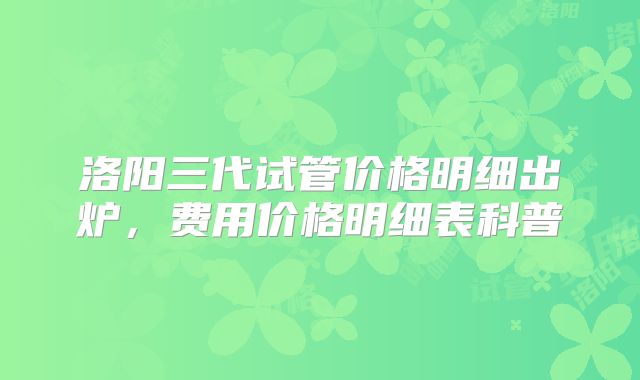 洛阳三代试管价格明细出炉，费用价格明细表科普