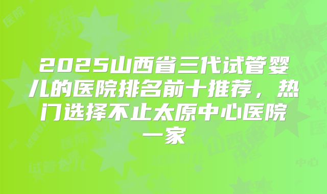 2025山西省三代试管婴儿的医院排名前十推荐，热门选择不止太原中心医院一家