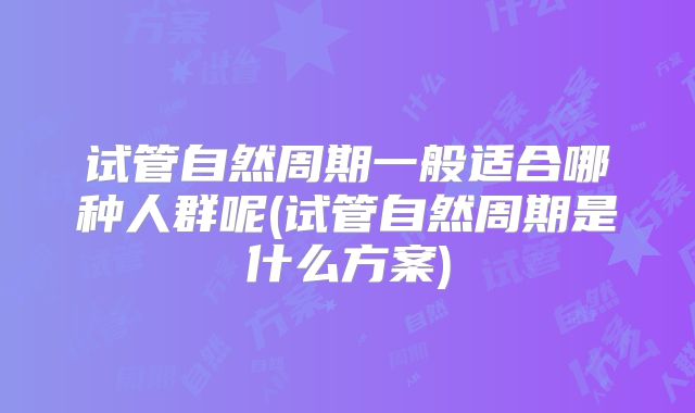 试管自然周期一般适合哪种人群呢(试管自然周期是什么方案)
