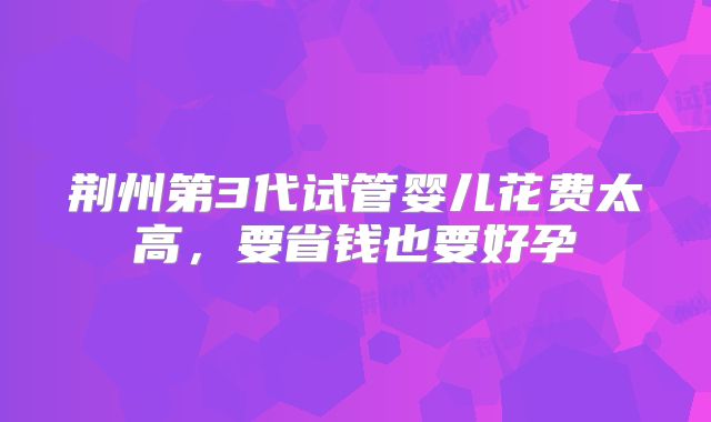 荆州第3代试管婴儿花费太高，要省钱也要好孕