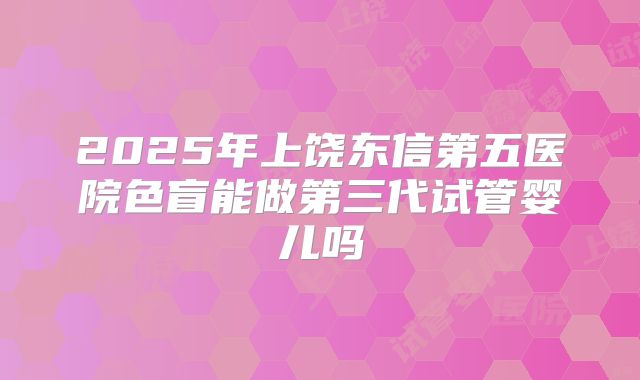 2025年上饶东信第五医院色盲能做第三代试管婴儿吗