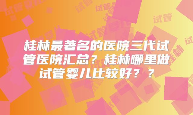 桂林最著名的医院三代试管医院汇总?桂林哪里做试管婴儿比较好??