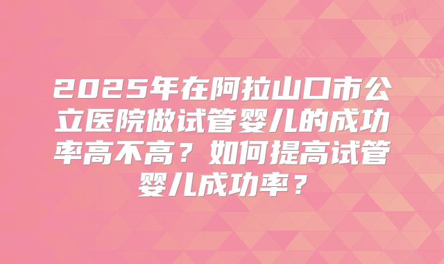 2025年在阿拉山口市公立医院做试管婴儿的成功率高不高？如何提高试管婴儿成功率？