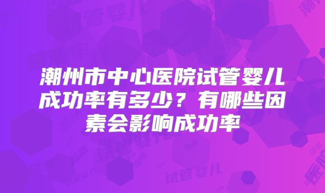潮州市中心医院试管婴儿成功率有多少?有哪些因素会影响成功率