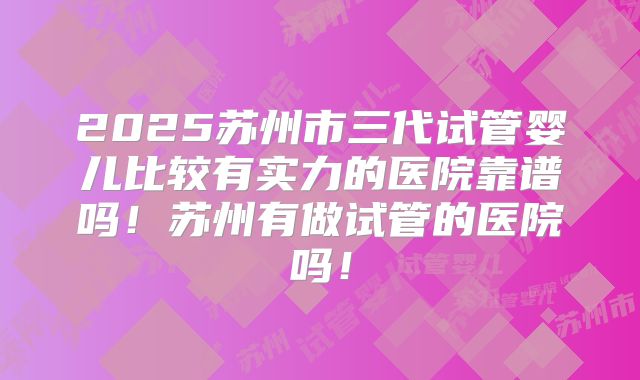 2025苏州市三代试管婴儿比较有实力的医院靠谱吗!苏州有做试管的医院吗!