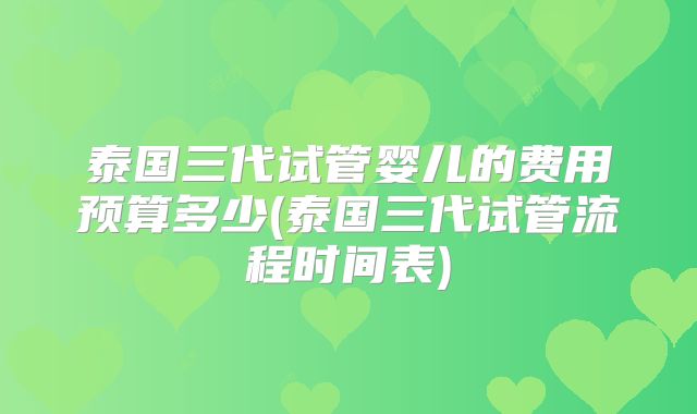 泰国三代试管婴儿的费用预算多少(泰国三代试管流程时间表)