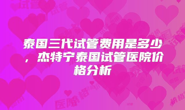 泰国三代试管费用是多少,杰特宁泰国试管医院价格分析