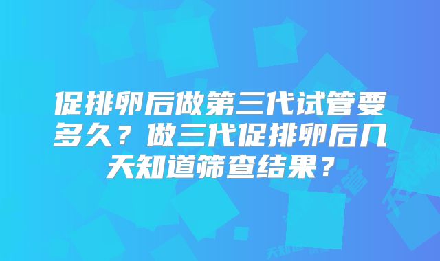 促排卵后做第三代试管要多久？做三代促排卵后几天知道筛查结果？