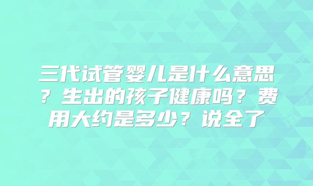 三代试管婴儿是什么意思？生出的孩子健康吗？费用大约是多少？说全了