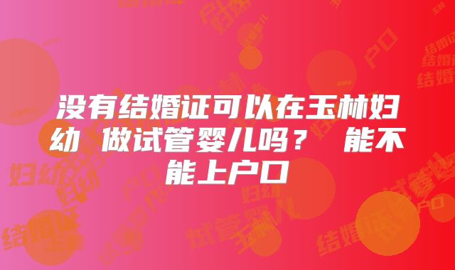 没有结婚证可以在玉林妇幼 做试管婴儿吗? 能不能上户口