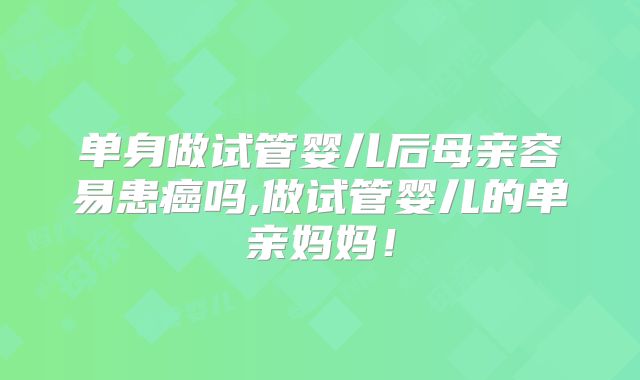 单身做试管婴儿后母亲容易患癌吗,做试管婴儿的单亲妈妈！