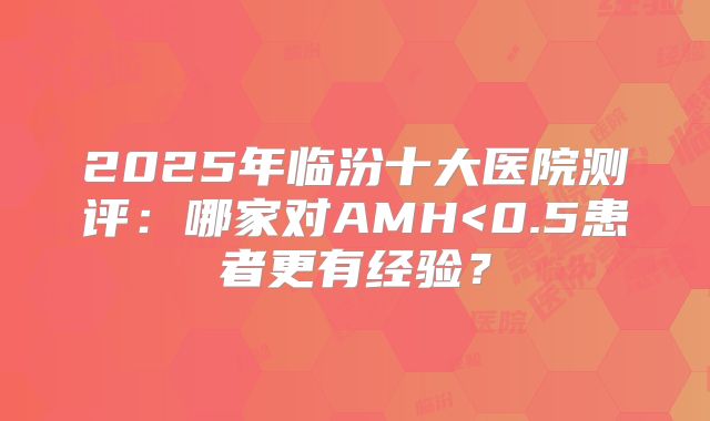 2025年临汾十大医院测评：哪家对AMH<0.5患者更有经验？