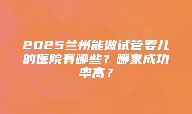 2025兰州能做试管婴儿的医院有哪些?哪家成功率高?