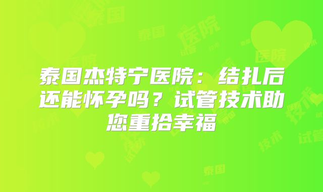 泰国杰特宁医院：结扎后还能怀孕吗？试管技术助您重拾幸福