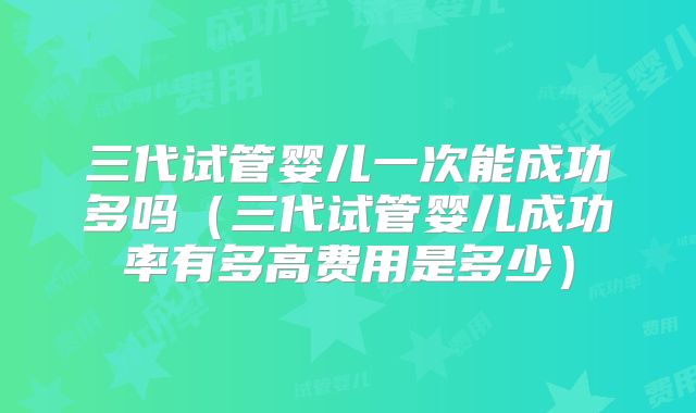 三代试管婴儿一次能成功多吗（三代试管婴儿成功率有多高费用是多少）