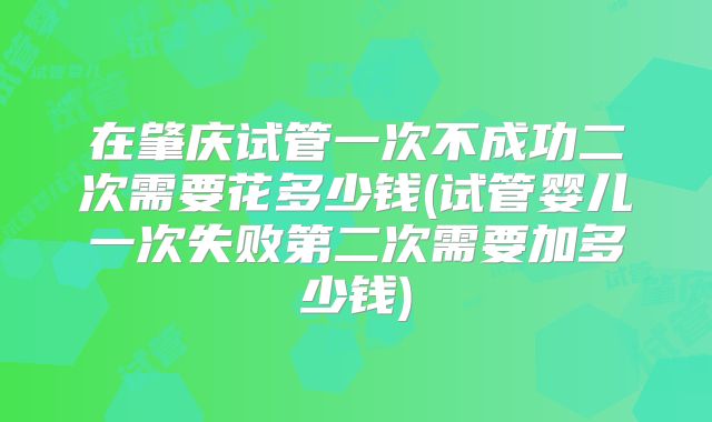 在肇庆试管一次不成功二次需要花多少钱(试管婴儿一次失败第二次需要加多少钱)