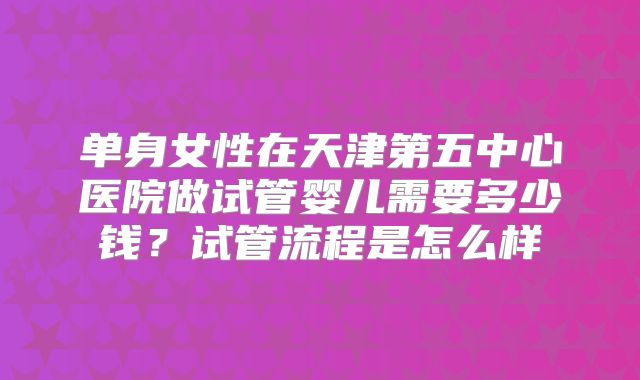 单身女性在天津第五中心医院做试管婴儿需要多少钱？试管流程是怎么样