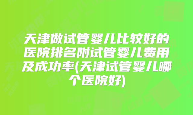 天津做试管婴儿比较好的医院排名附试管婴儿费用及成功率(天津试管婴儿哪个医院好)
