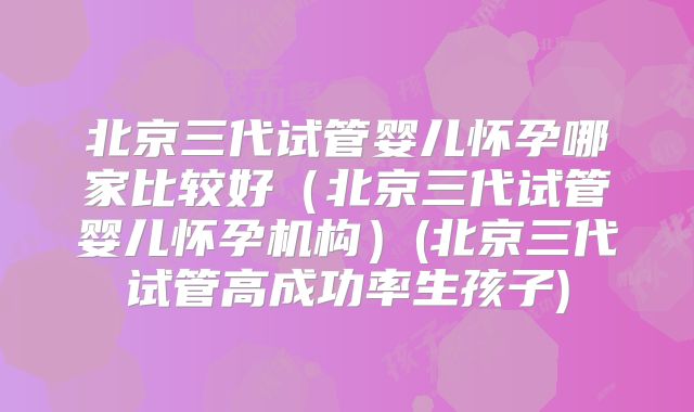 北京三代试管婴儿怀孕哪家比较好（北京三代试管婴儿怀孕机构）(北京三代试管高成功率生孩子)