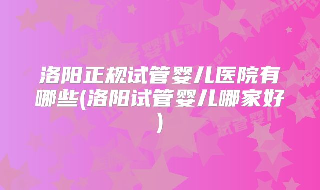 洛阳正规试管婴儿医院有哪些(洛阳试管婴儿哪家好)