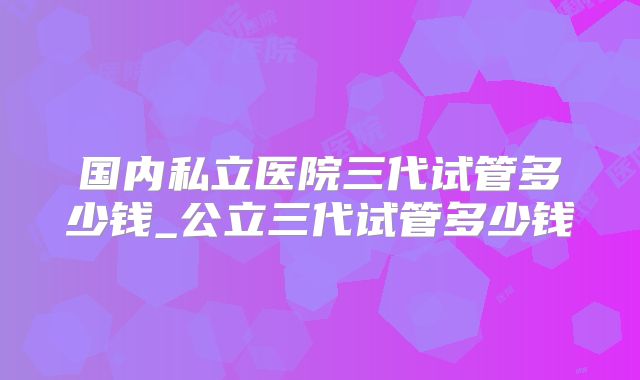 国内私立医院三代试管多少钱_公立三代试管多少钱