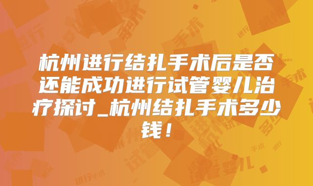 杭州进行结扎手术后是否还能成功进行试管婴儿治疗探讨_杭州结扎手术多少钱!