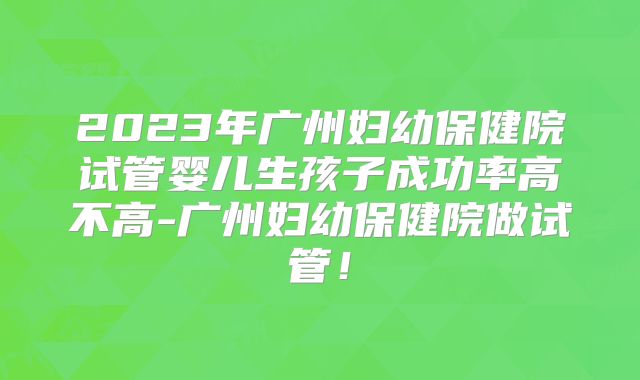 2023年广州妇幼保健院试管婴儿生孩子成功率高不高-广州妇幼保健院做试管!