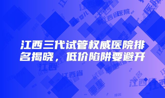 江西三代试管权威医院排名揭晓，低价陷阱要避开