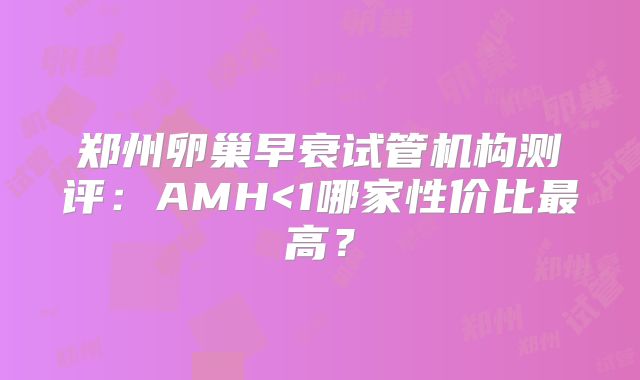 郑州卵巢早衰试管机构测评：AMH<1哪家性价比最高？
