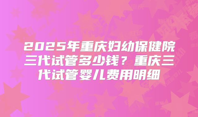 2025年重庆妇幼保健院三代试管多少钱？重庆三代试管婴儿费用明细